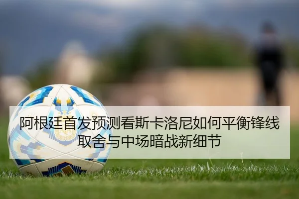阿根廷首发预测看斯卡洛尼如何平衡锋线取舍与中场暗战新细节 | yuntiyu
