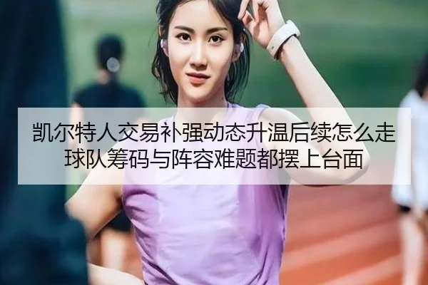 凯尔特人交易补强动态升温后续怎么走 球队筹码与阵容难题都摆上台面